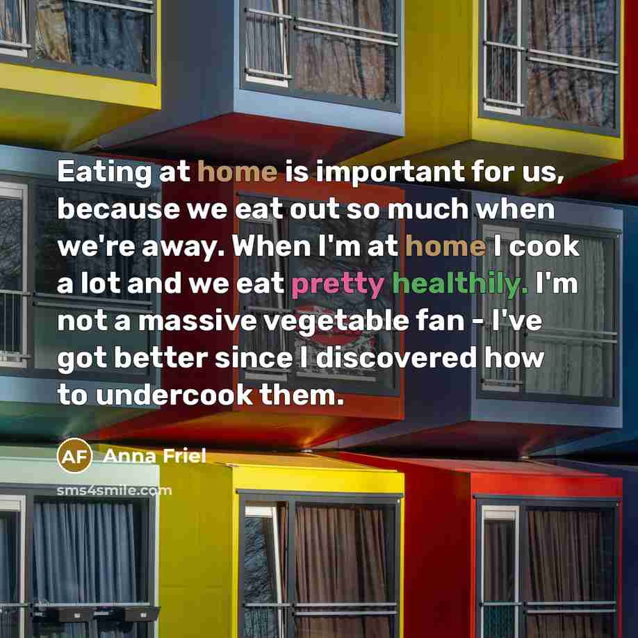 “Eating at home is important for us, because we eat out so much when we're away. When I'm at home I cook a lot and we eat pretty healthily. I'm not a massive vegetable fan - I've got better since I discovered how to undercook them.” quote by Anna Friel