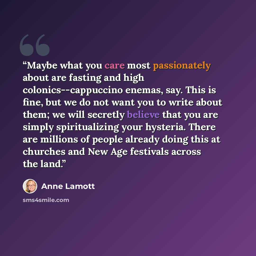“Maybe what you care most passionately about are fasting and high colonics--cappuccino enemas, say. This is fine, but we do not want you to write about them; we will secretly believe that you are simply spiritualizing your hysteria. There are millions of people already doing this at churches and…” quote by Anne Lamott
