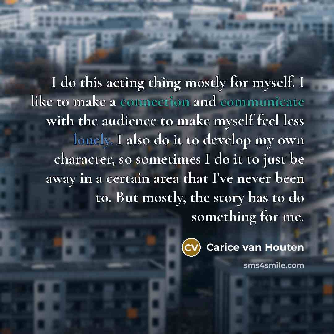 “I do this acting thing mostly for myself. I like to make a connection and communicate with the audience to make myself feel less lonely. I also do it to develop my own character, so sometimes I do it to just be away in a certain area that I've never been to. But mostly, the story has to do…” quote by Carice van Houten