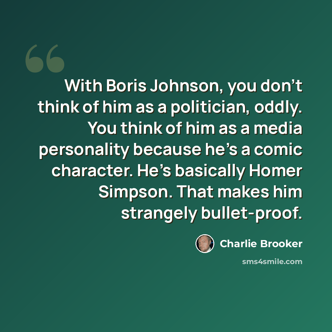 “With Boris Johnson, you don't think of him as a politician, oddly. You think of him as a media personality because he's a comic character. He's basically Homer Simpson. That makes him strangely bullet-proof.” quote by Charlie Brooker