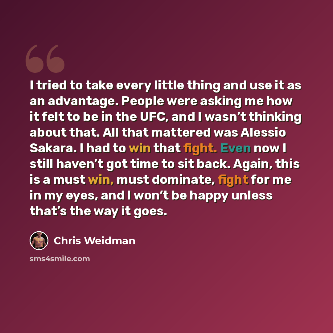 “I tried to take every little thing and use it as an advantage. People were asking me how it felt to be in the UFC, and I wasn’t thinking about that. All that mattered was Alessio Sakara. I had to win that fight. Even now I still haven’t got time to sit back. Again, this is a must win, must…” quote by Chris Weidman