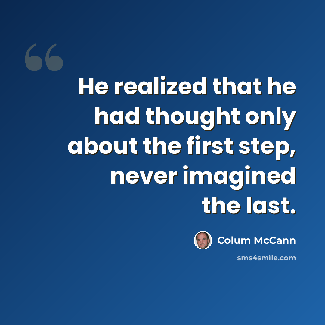 “He realized that he had thought only about the first step, never imagined the last.” quote by Colum McCann