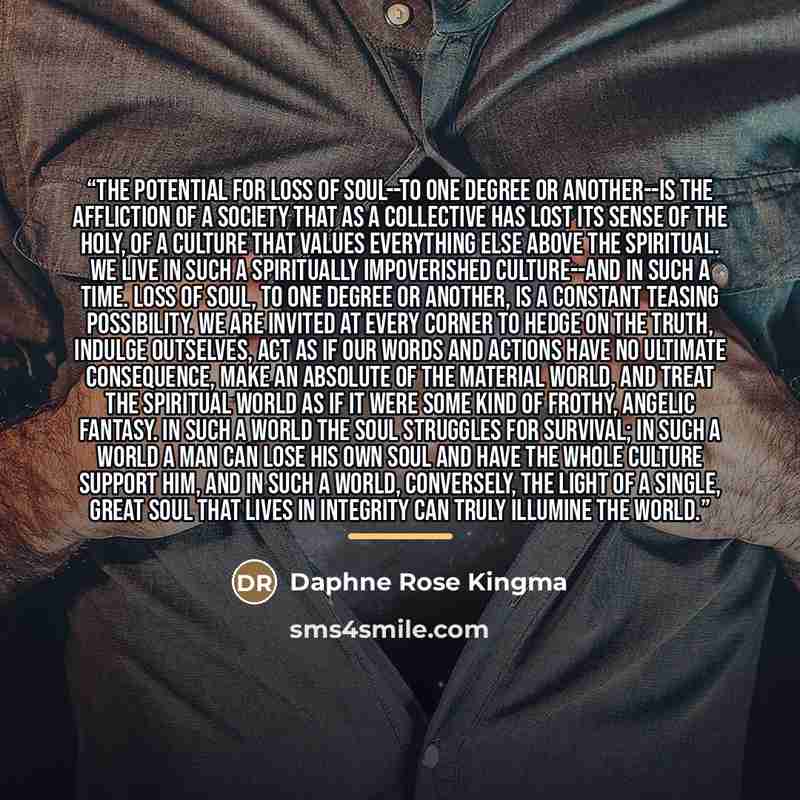 “The potential for loss of soul--to one degree or another--is the affliction of a society that as a collective has lost its sense of the holy, of a culture that values everything else above the spiritual. We live in such a spiritually impoverished culture--and in such a time. Loss of soul, to one…” quote by Daphne Rose Kingma