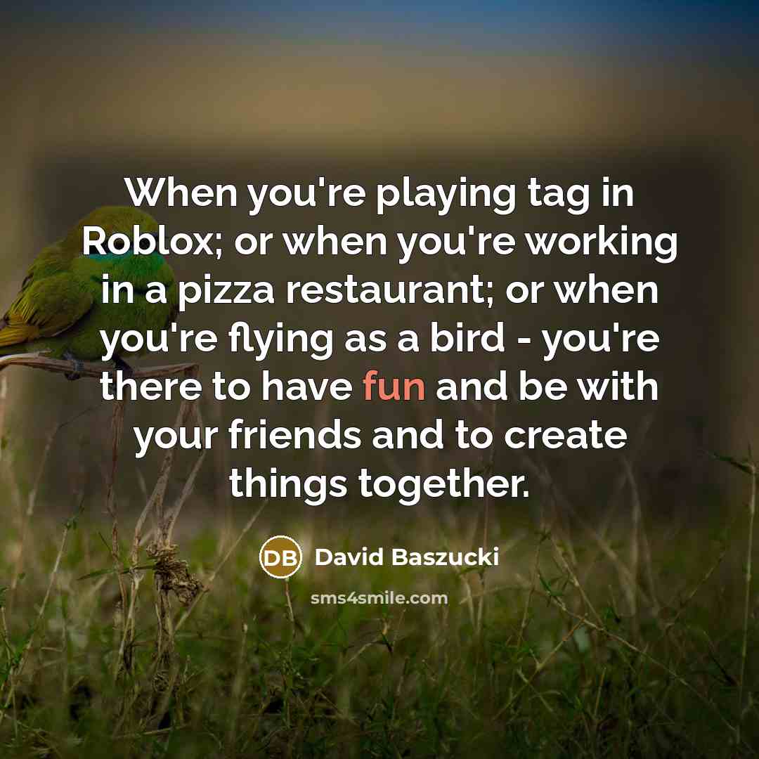 “When you're playing tag in Roblox; or when you're working in a pizza restaurant; or when you're flying as a bird - you're there to have fun and be with your friends and to create things together.” quote by David Baszucki