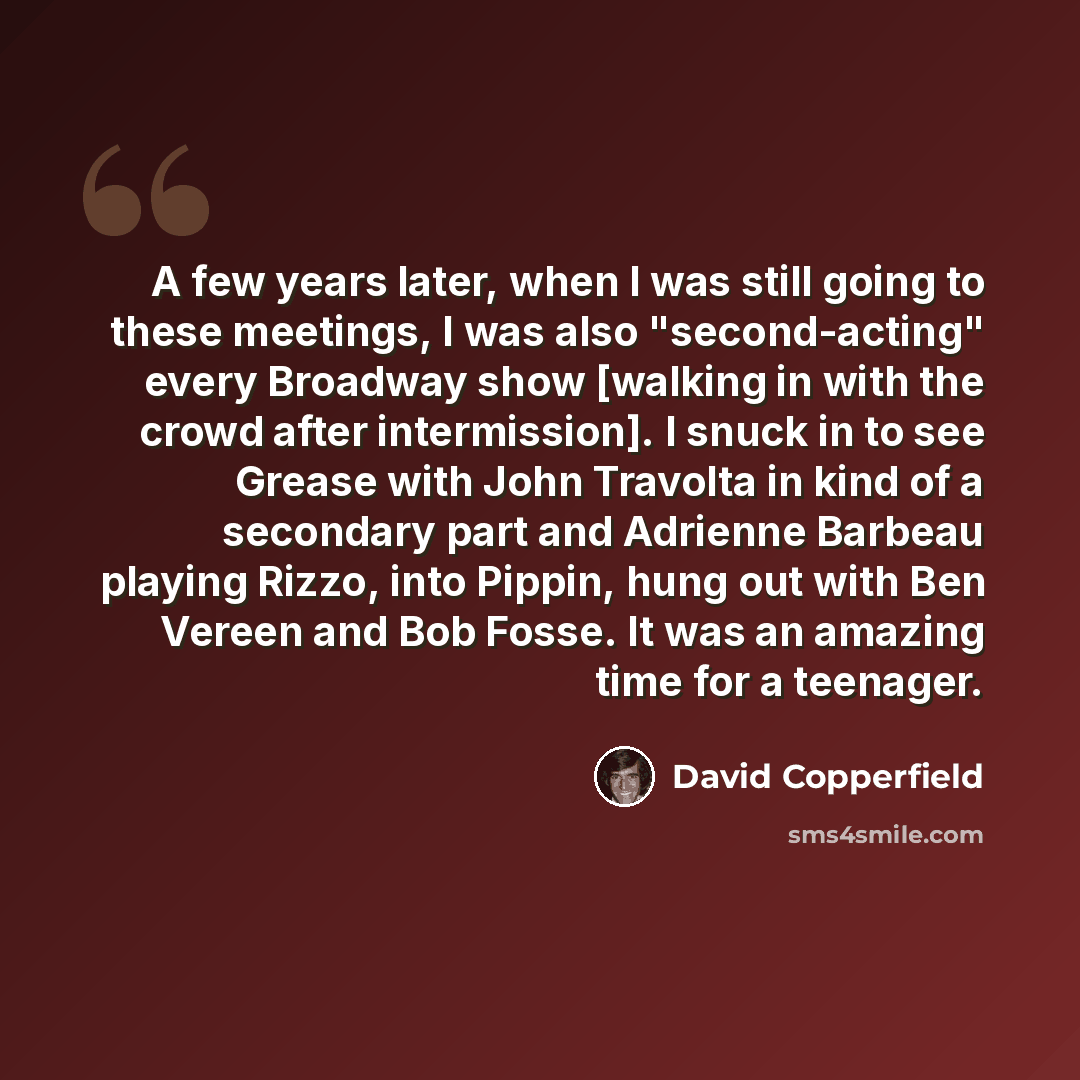 “A few years later, when I was still going to these meetings, I was also "second-acting" every Broadway show [walking in with the crowd after intermission]. I snuck in to see Grease with John Travolta in kind of a secondary part and Adrienne Barbeau playing Rizzo, into Pippin, hung out with Ben…” quote by David Copperfield