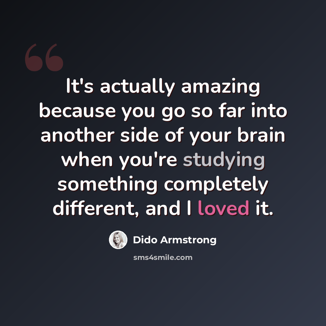 “It's actually amazing because you go so far into another side of your brain when you're studying something completely different, and I loved it.” quote by Dido Armstrong