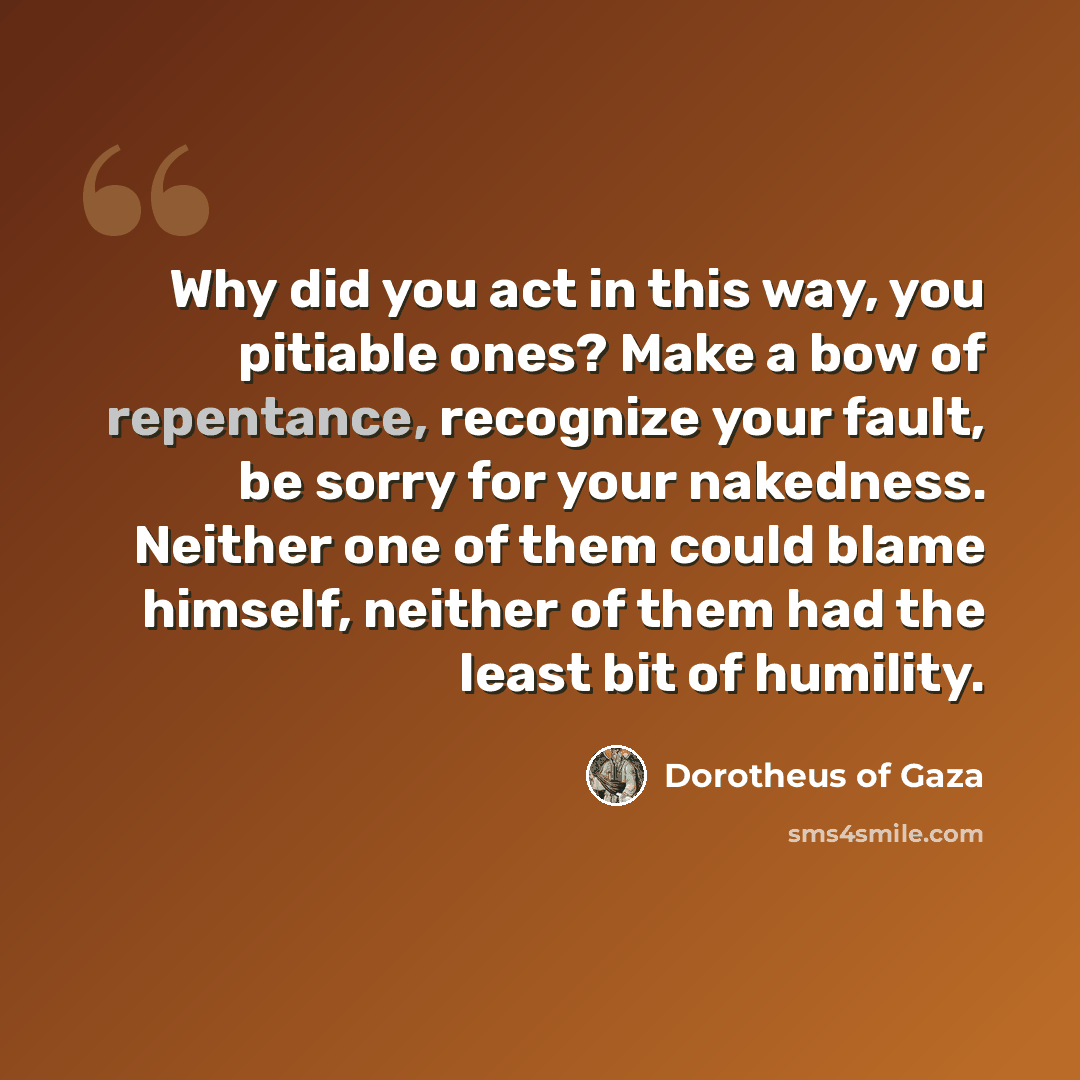 “Why did you act in this way, you pitiable ones? Make a bow of repentance, recognize your fault, be sorry for your nakedness. Neither one of them could blame himself, neither of them had the least bit of humility.” quote by Dorotheus of Gaza