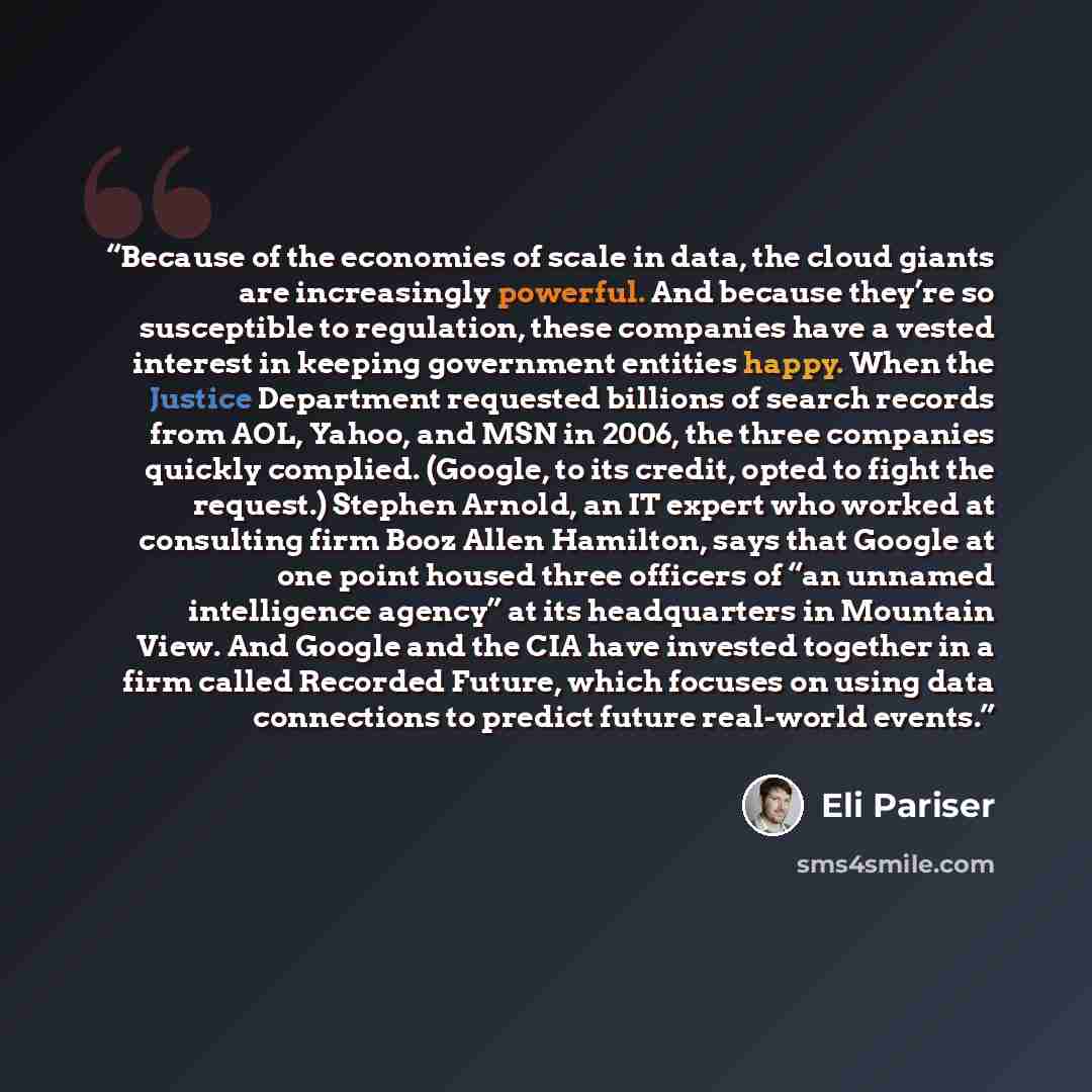 “Because of the economies of scale in data, the cloud giants are increasingly powerful. And because they’re so susceptible to regulation, these companies have a vested interest in keeping government entities happy. When the Justice Department requested billions of search records from AOL, Yahoo…” quote by Eli Pariser