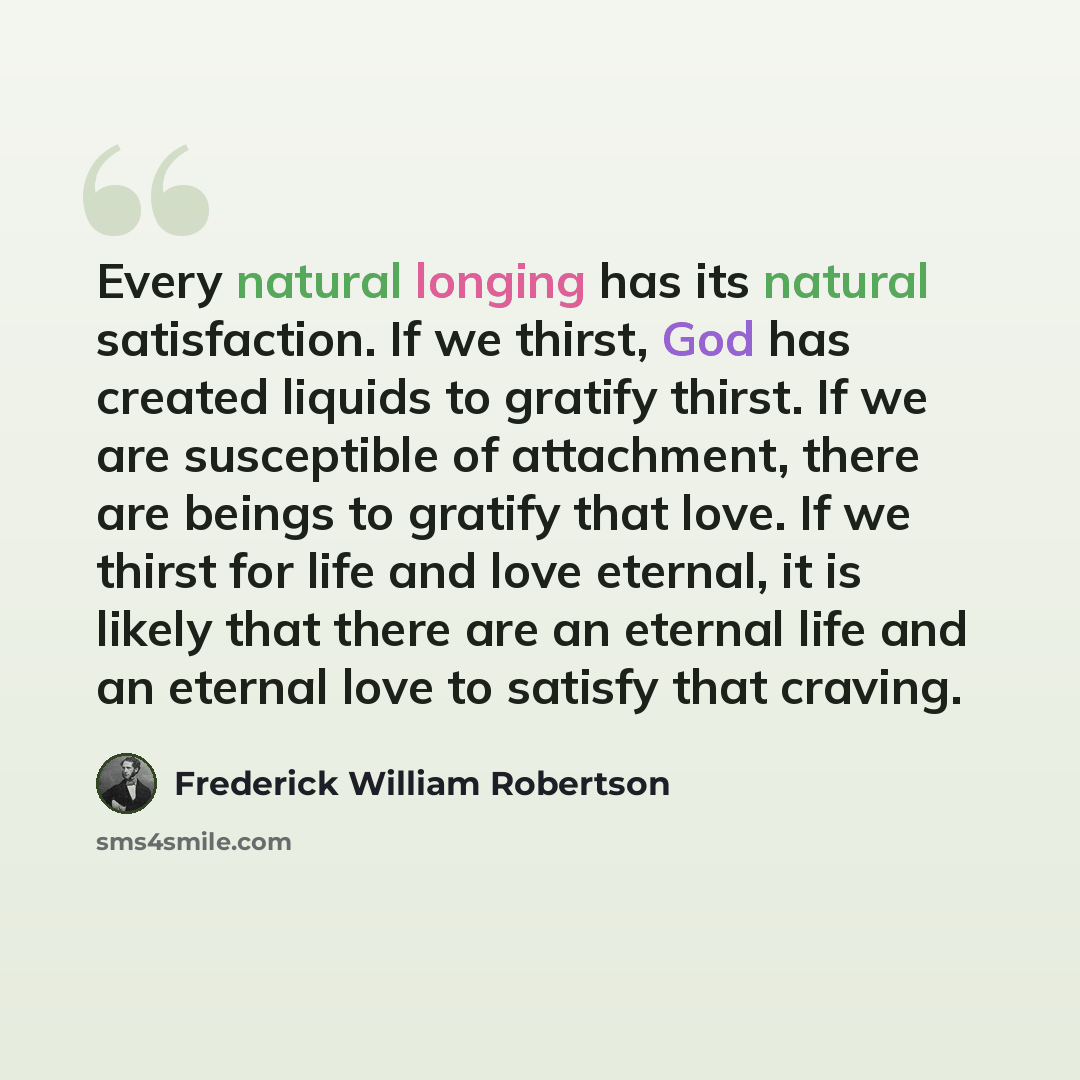 “Every natural longing has its natural satisfaction. If we thirst, God has created liquids to gratify thirst. If we are susceptible of attachment, there are beings to gratify that love. If we thirst for life and love eternal, it is likely that there are an eternal life and an eternal love to…” quote by Frederick William Robertson