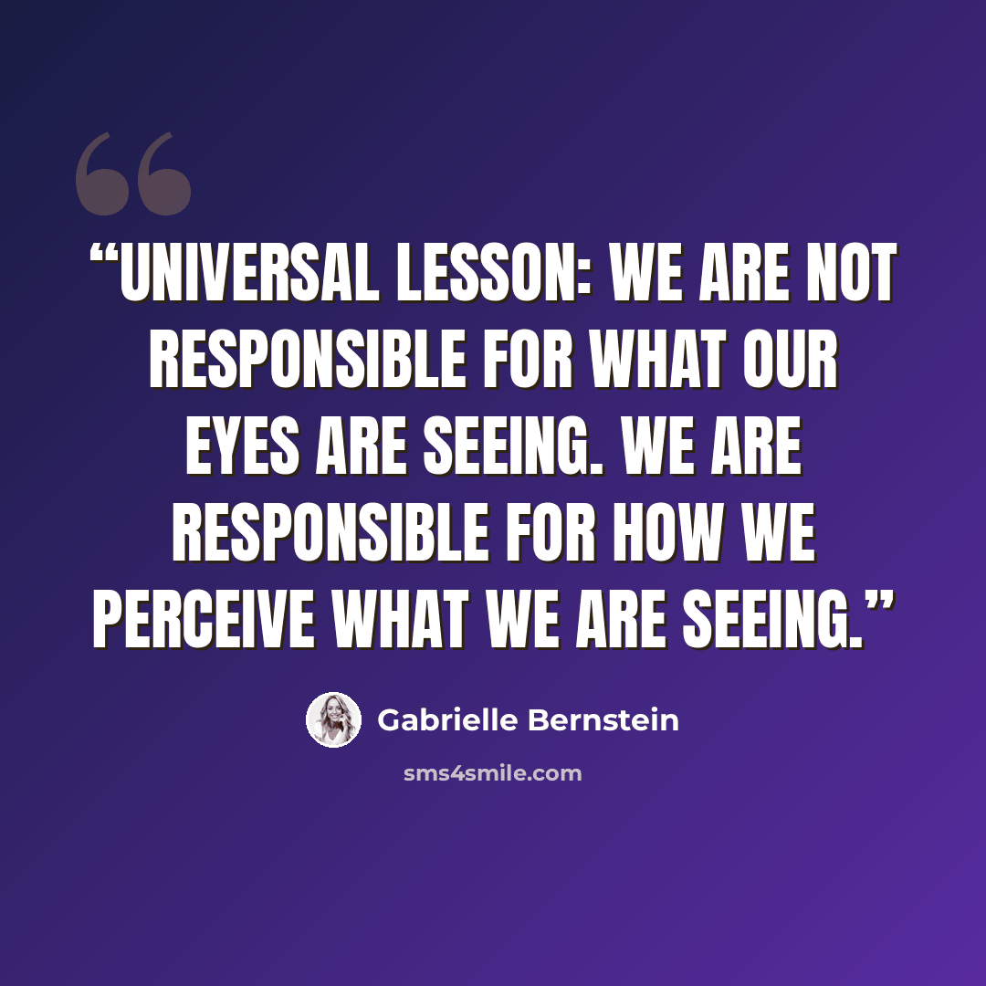 “UNIVERSAL LESSON: WE ARE NOT RESPONSIBLE FOR WHAT OUR EYES ARE SEEING. WE ARE RESPONSIBLE FOR HOW WE PERCEIVE WHAT WE ARE SEEING.” quote by Gabrielle Bernstein