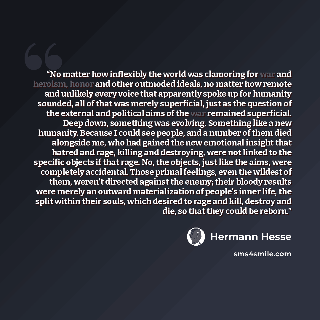 “No matter how inflexibly the world was clamoring for war and heroism, honor and other outmoded ideals, no matter how remote and unlikely every voice that apparently spoke up for humanity sounded, all of that was merely superficial, just as the question of the external and political aims of the war…” quote by Hermann Hesse