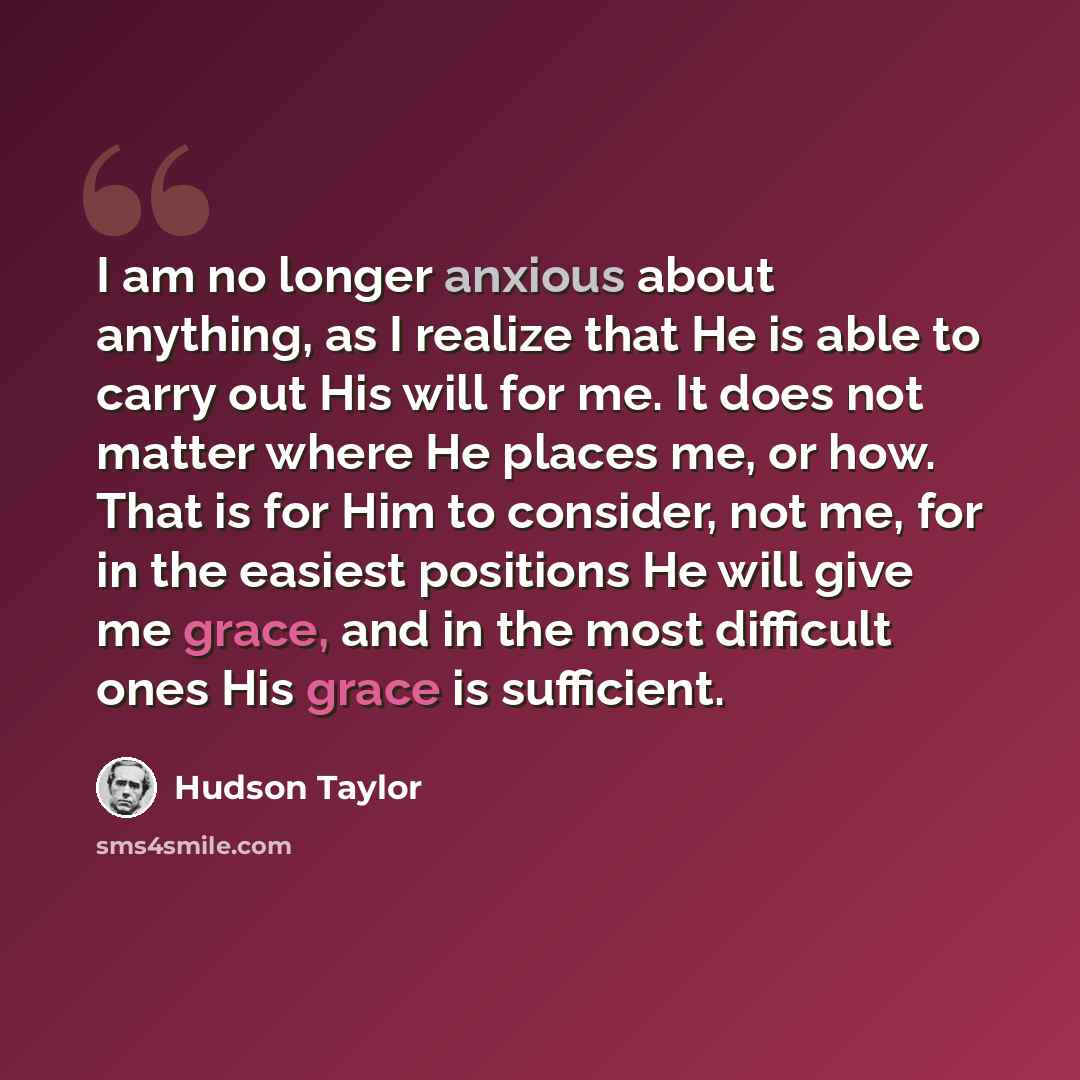 “I am no longer anxious about anything, as I realize that He is able to carry out His will for me. It does not matter where He places me, or how. That is for Him to consider, not me, for in the easiest positions He will give me grace, and in the most difficult ones His grace is sufficient.” quote by Hudson Taylor