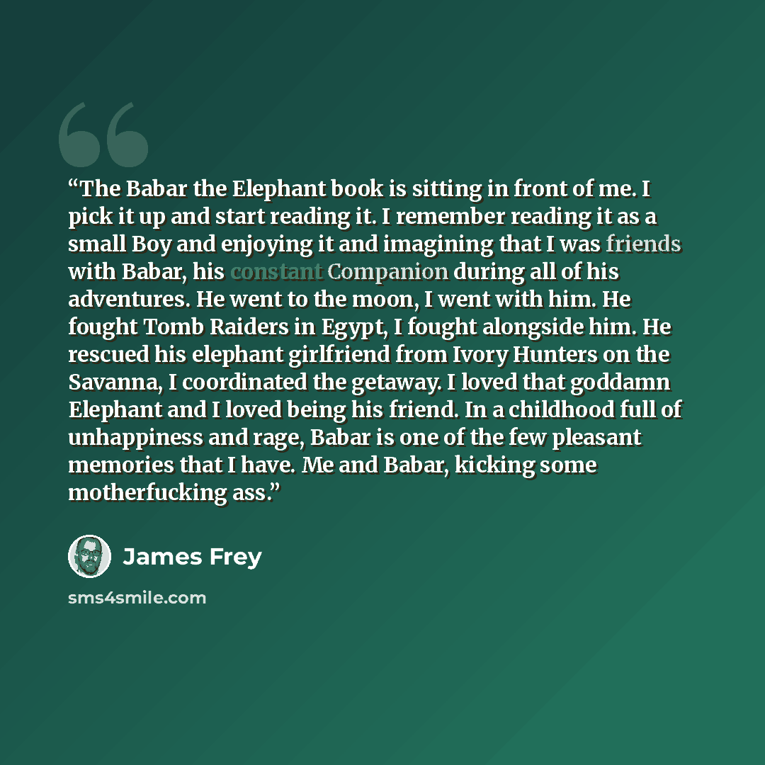 “The Babar the Elephant book is sitting in front of me. I pick it up and start reading it. I remember reading it as a small Boy and enjoying it and imagining that I was friends with Babar, his constant Companion during all of his adventures. He went to the moon, I went with him. He fought Tomb…” quote by james frey