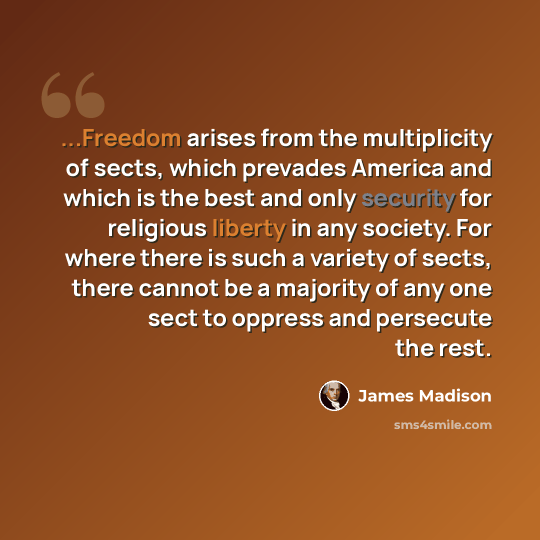 “...Freedom arises from the multiplicity of sects, which prevades America and which is the best and only security for religious liberty in any society. For where there is such a variety of sects, there cannot be a majority of any one sect to oppress and persecute the rest.” quote by James Madison