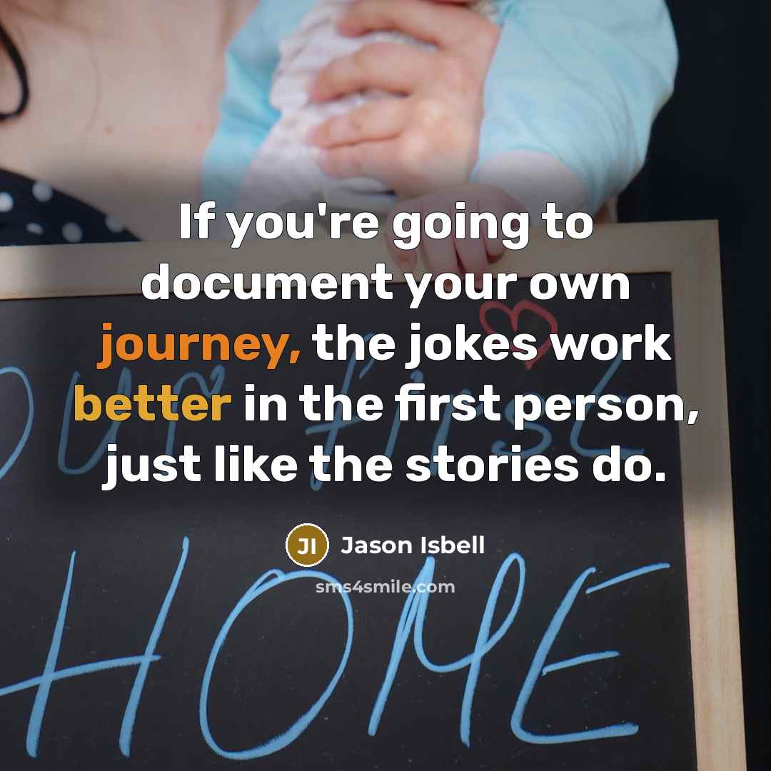 “If you're going to document your own journey, the jokes work better in the first person, just like the stories do.” quote by Jason Isbell