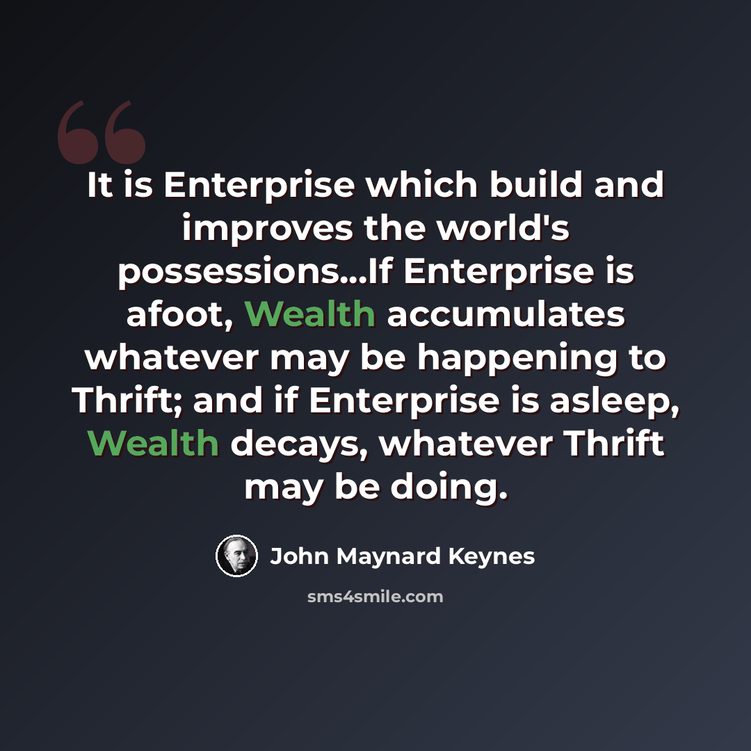 “It is Enterprise which build and improves the world's possessions...If Enterprise is afoot, Wealth accumulates whatever may be happening to Thrift; and if Enterprise is asleep, Wealth decays, whatever Thrift may be doing.” quote by John Maynard Keynes