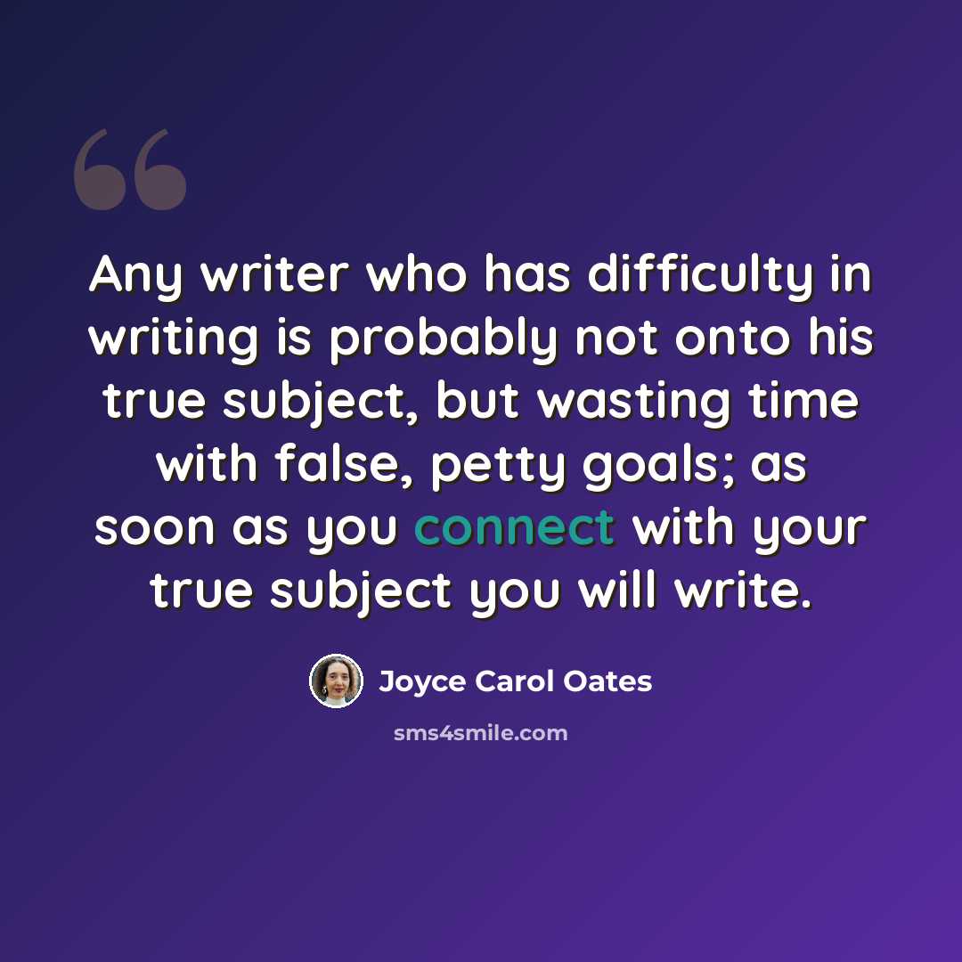 “Any writer who has difficulty in writing is probably not onto his true subject, but wasting time with false, petty goals; as soon as you connect with your true subject you will write.” quote by Joyce Carol Oates