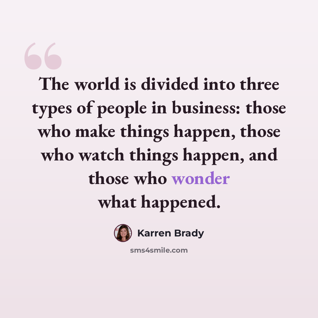 “The world is divided into three types of people in business: those who make things happen, those who watch things happen, and those who wonder what happened.” quote by Karren Brady