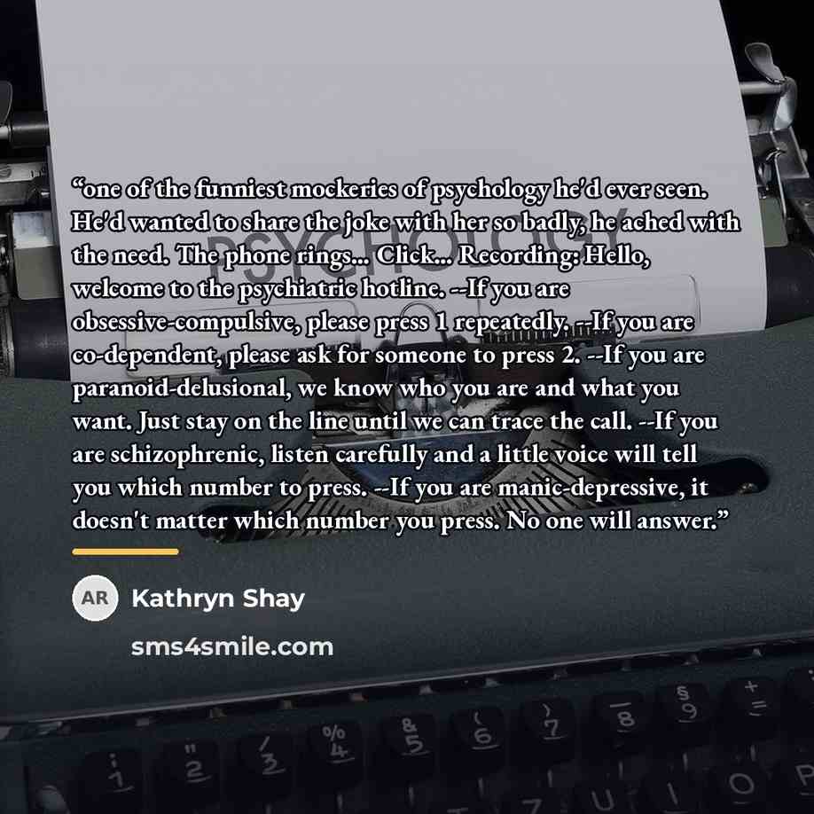 “one of the funniest mockeries of psychology he'd ever seen. He'd wanted to share the joke with her so badly, he ached with the need. The phone rings… Click… Recording: Hello, welcome to the psychiatric hotline. --If you are obsessive-compulsive, please press 1 repeatedly. --If you are…” quote by Kathryn Shay