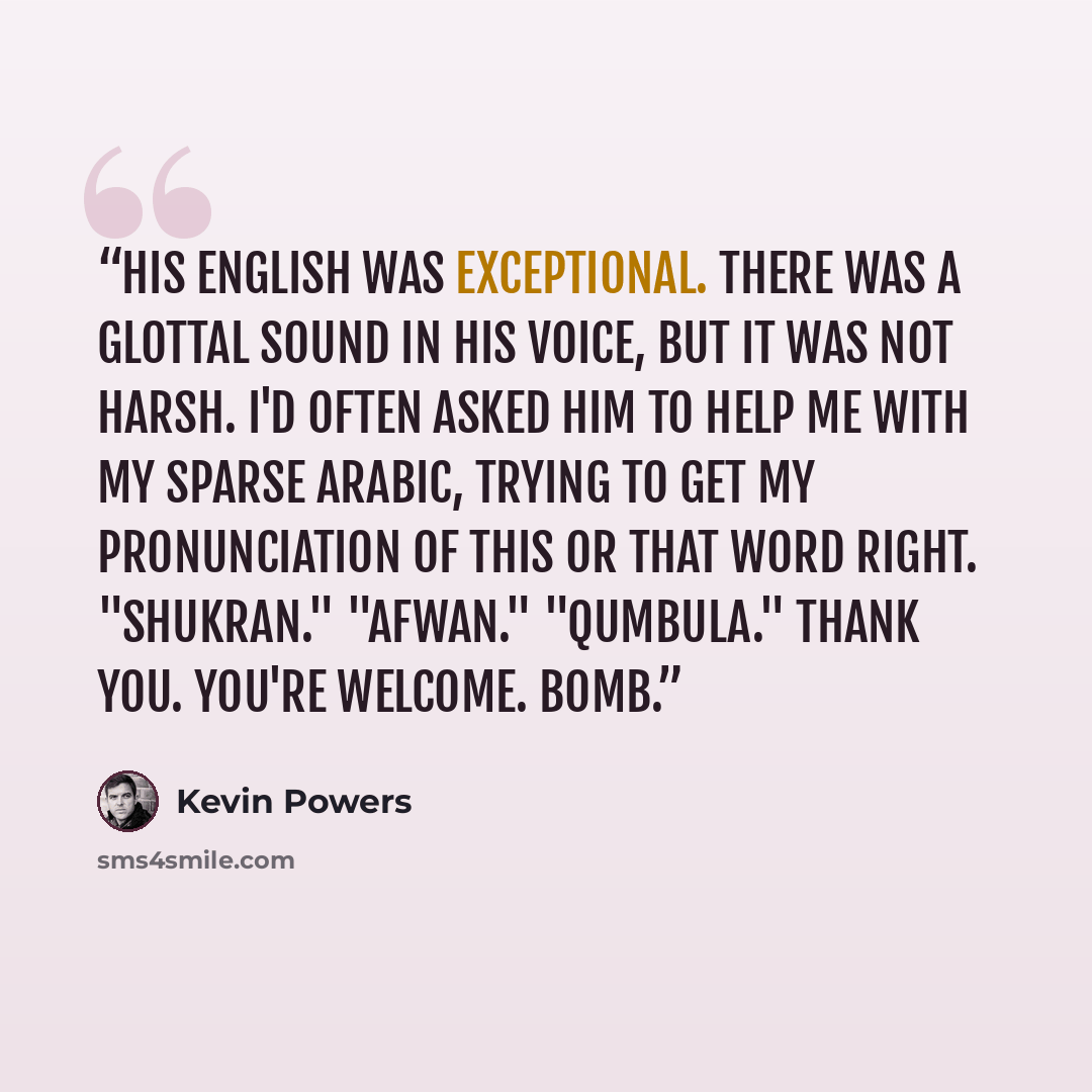 “His English was exceptional. There was a glottal sound in his voice, but it was not harsh. I'd often asked him to help me with my sparse Arabic, trying to get my pronunciation of this or that word right. "Shukran." "Afwan." "Qumbula." Thank you. You're welcome. Bomb.” quote by Kevin Powers