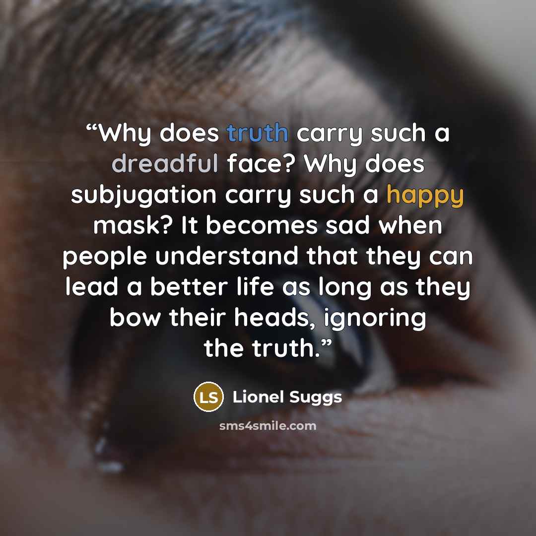 “Why does truth carry such a dreadful face? Why does subjugation carry such a happy mask? It becomes sad when people understand that they can lead a better life as long as they bow their heads, ignoring the truth.” quote by Lionel Suggs