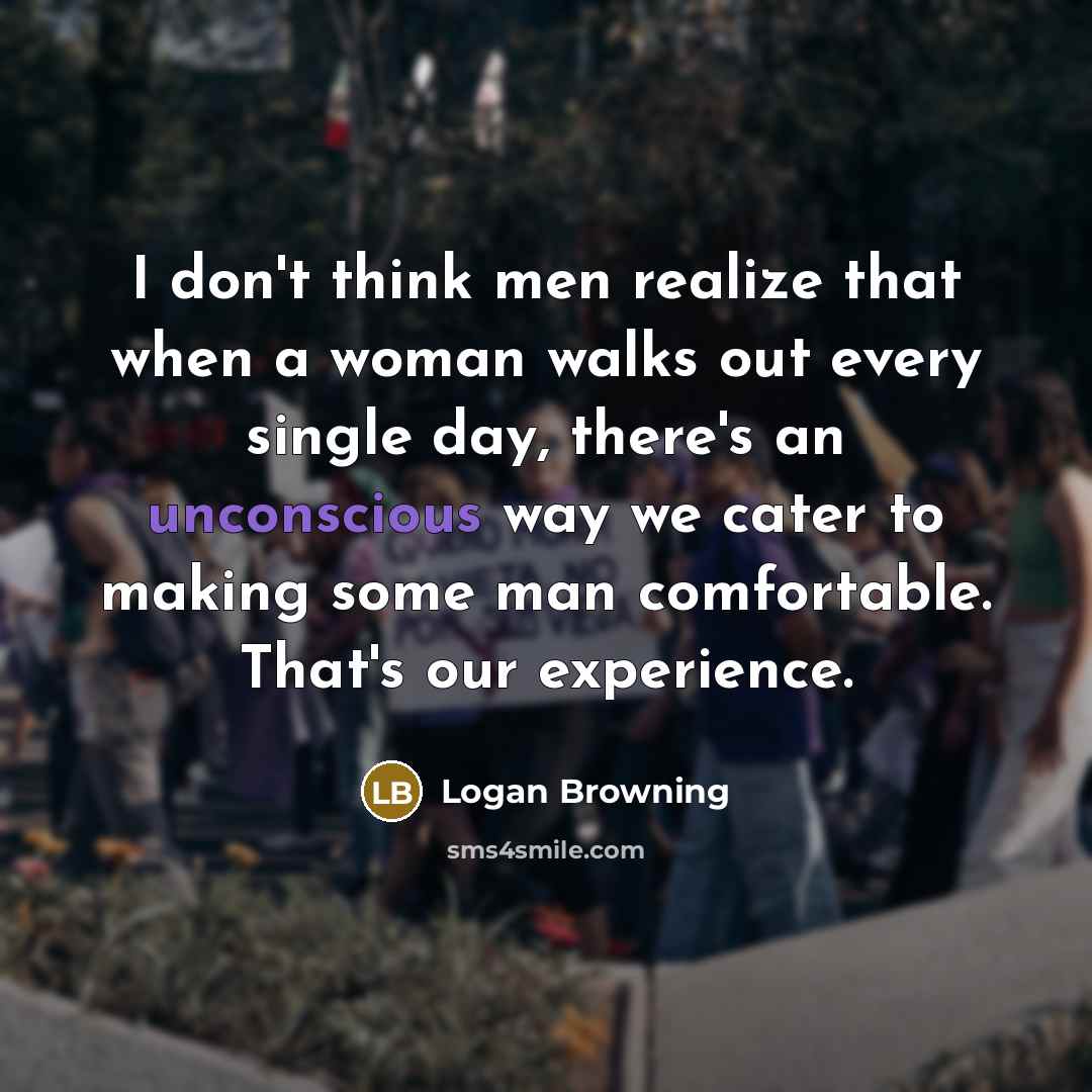 “I don't think men realize that when a woman walks out every single day, there's an unconscious way we cater to making some man comfortable. That's our experience.” quote by Logan Browning