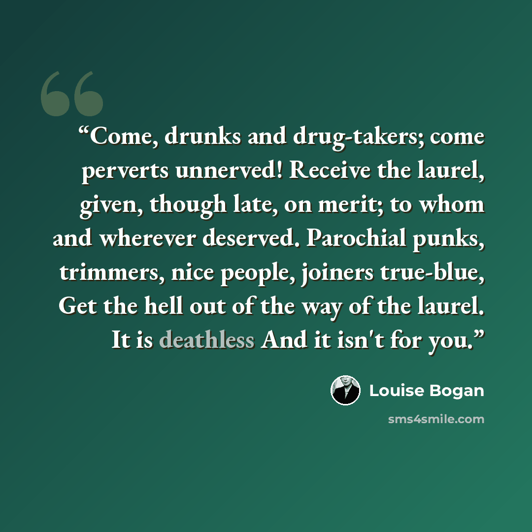 “Come, drunks and drug-takers; come perverts unnerved! Receive the laurel, given, though late, on merit; to whom and wherever deserved. Parochial punks, trimmers, nice people, joiners true-blue, Get the hell out of the way of the laurel. It is deathless And it isn't for you.” quote by Louise Bogan