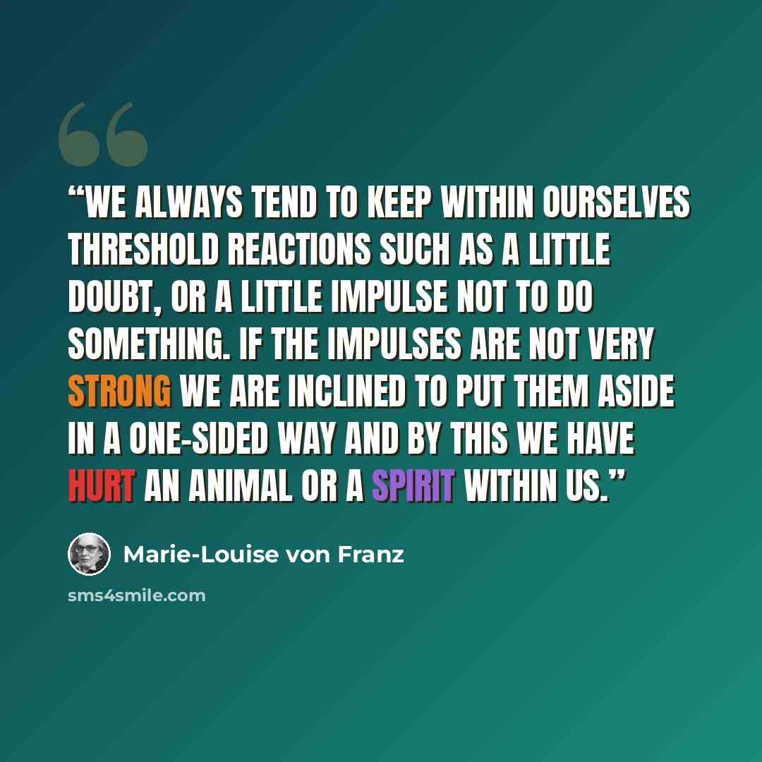 “We always tend to keep within ourselves threshold reactions such as a little doubt, or a little impulse not to do something. If the impulses are not very strong we are inclined to put them aside in a one-sided way and by this we have hurt an animal or a spirit within us.” quote by Marie-Louise von Franz