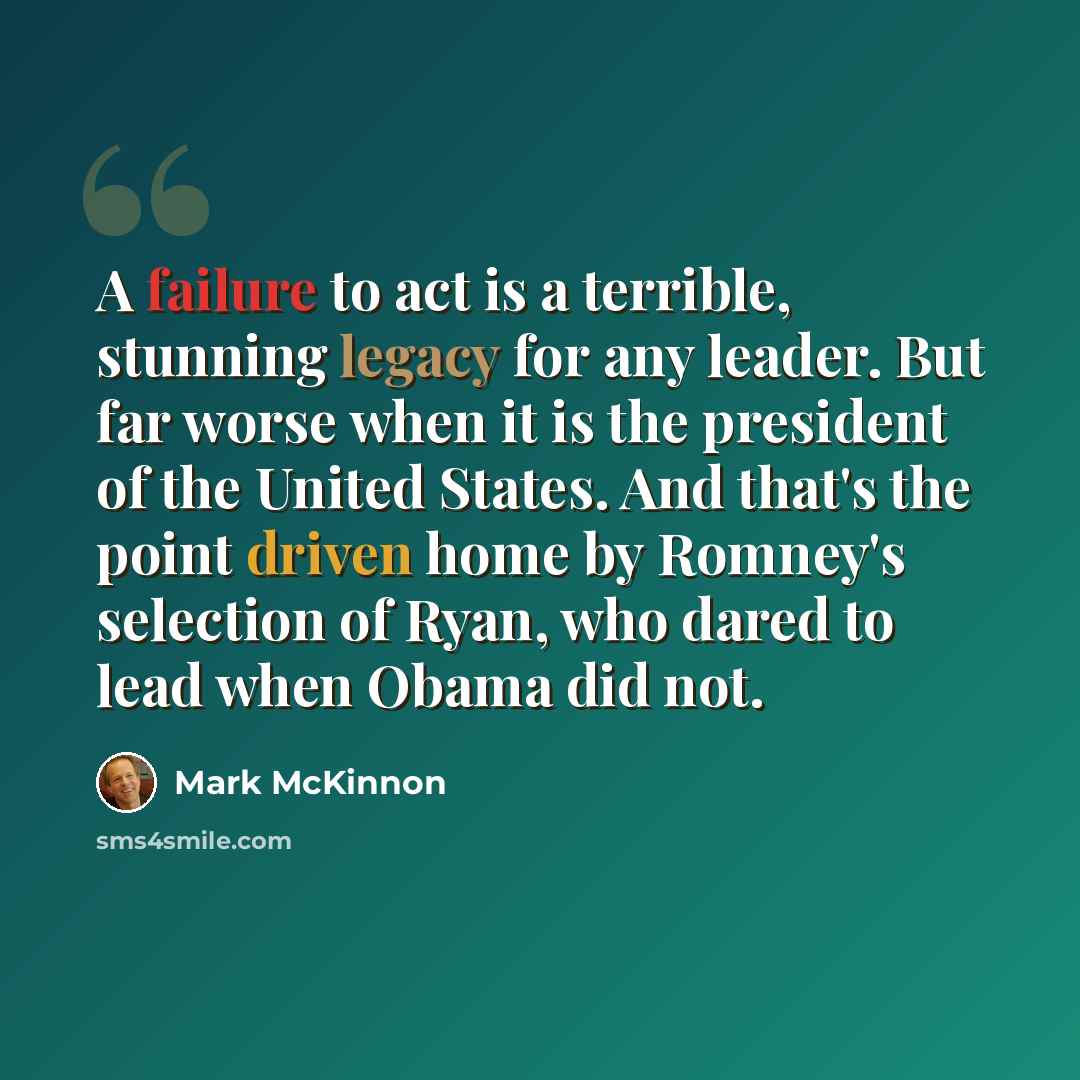 “A failure to act is a terrible, stunning legacy for any leader. But far worse when it is the president of the United States. And that's the point driven home by Romney's selection of Ryan, who dared to lead when Obama did not.” quote by Mark McKinnon
