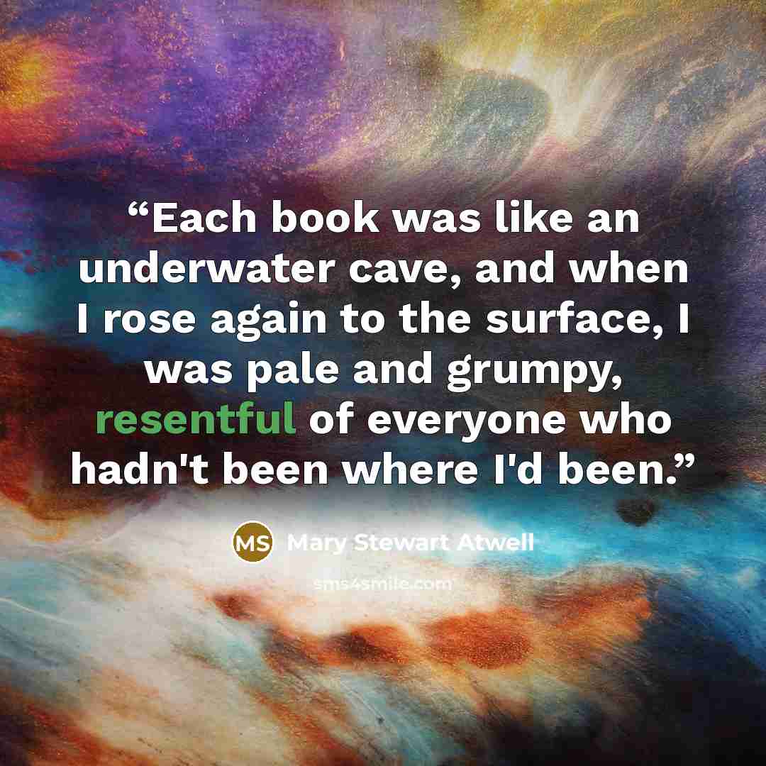 “Each book was like an underwater cave, and when I rose again to the surface, I was pale and grumpy, resentful of everyone who hadn't been where I'd been.” quote by Mary Stewart Atwell