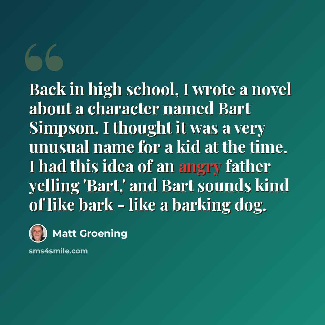 “Back in high school, I wrote a novel about a character named Bart Simpson. I thought it was a very unusual name for a kid at the time. I had this idea of an angry father yelling 'Bart,' and Bart sounds kind of like bark - like a barking dog.” quote by Matt Groening