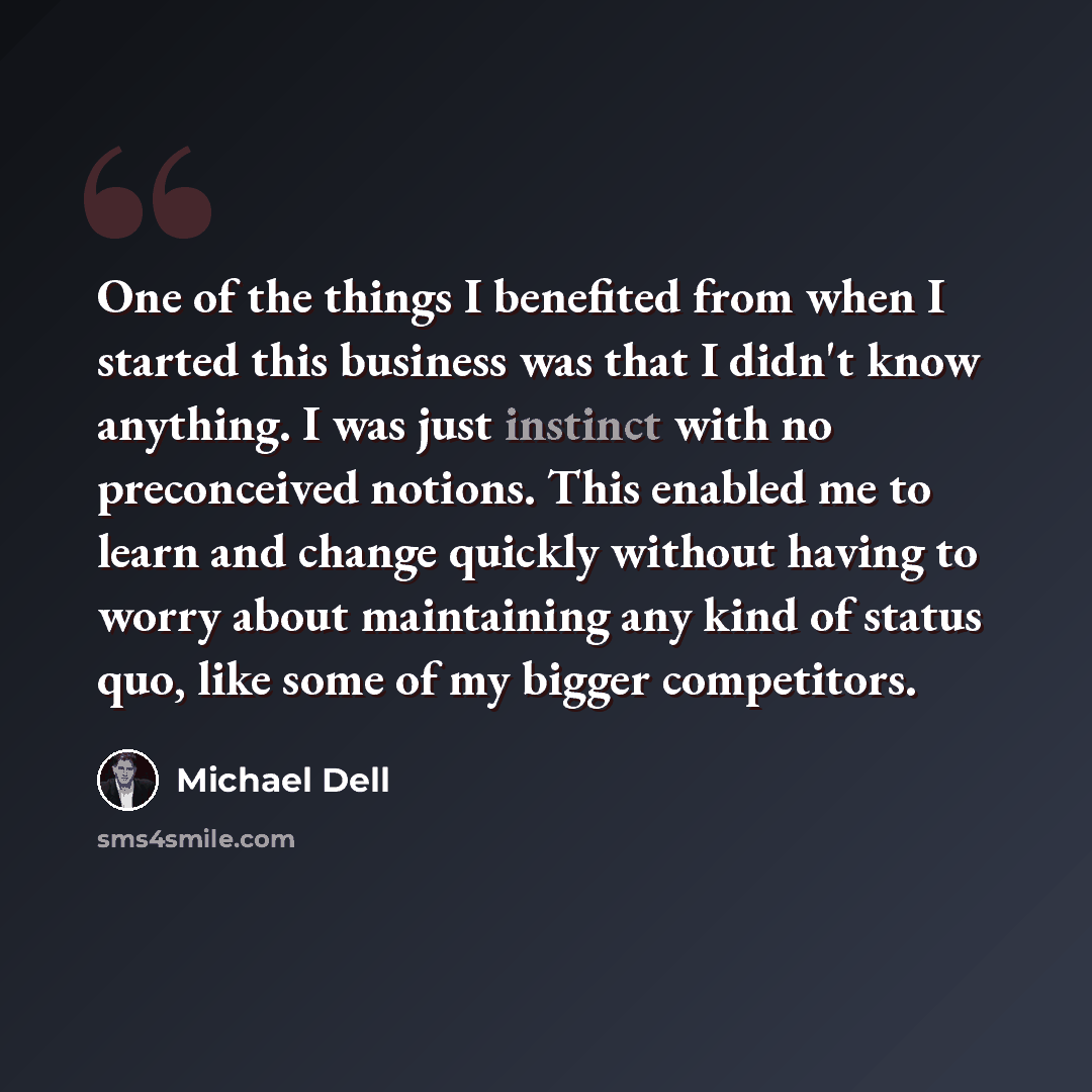 “One of the things I benefited from when I started this business was that I didn't know anything. I was just instinct with no preconceived notions. This enabled me to learn and change quickly without having to worry about maintaining any kind of status quo, like some of my bigger competitors.” quote by Michael Dell