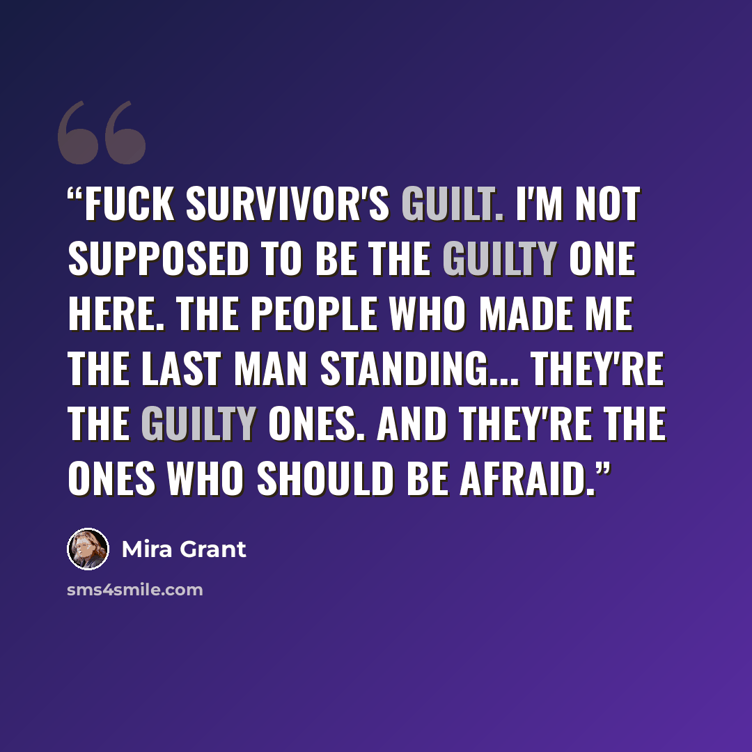 “Fuck survivor's guilt. I'm not supposed to be the guilty one here. The people who made me the last man standing... they're the guilty ones. And they're the ones who should be afraid.” quote by Mira Grant