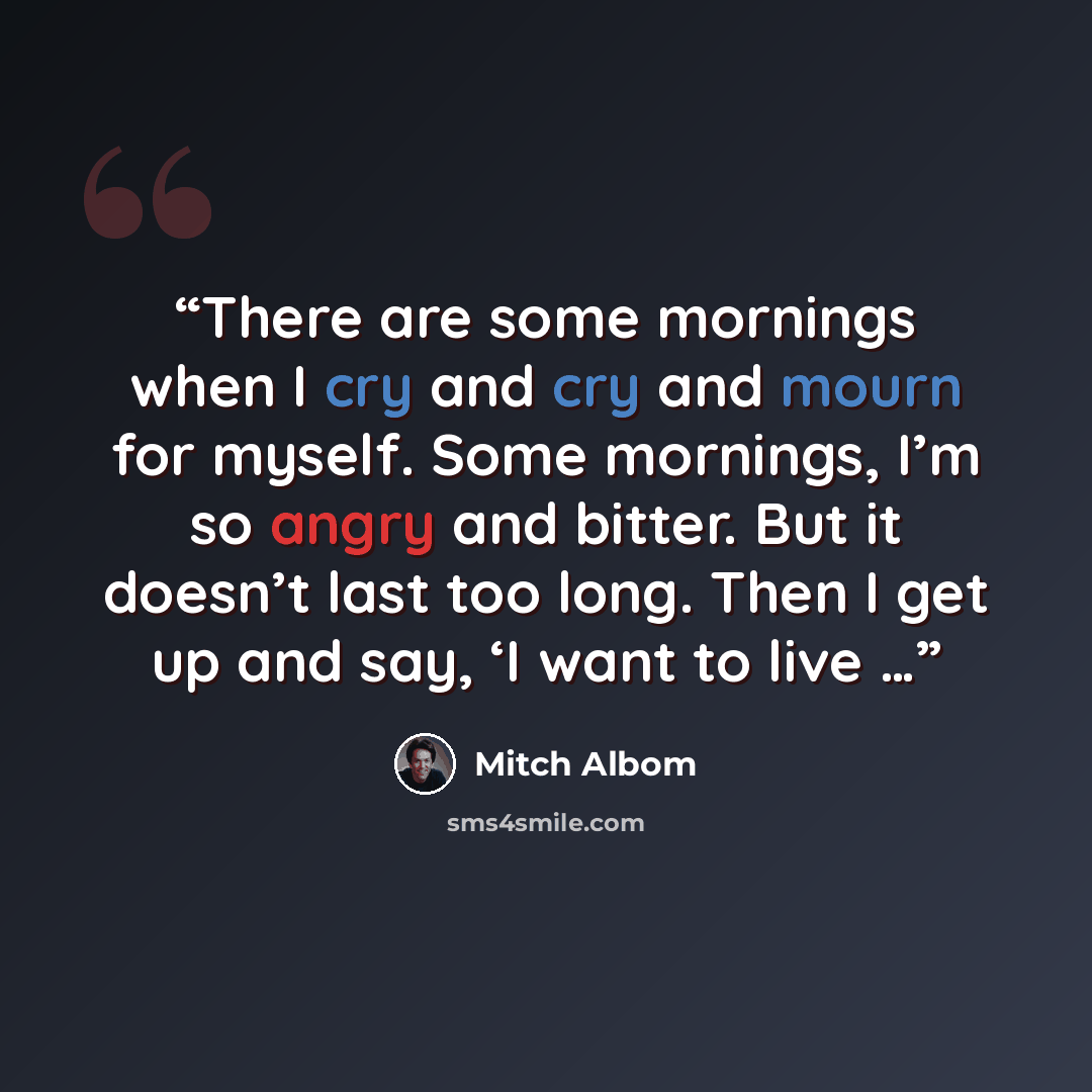“There are some mornings when I cry and cry and mourn for myself. Some mornings, I’m so angry and bitter. But it doesn’t last too long. Then I get up and say, ‘I want to live …” quote by Mitch Albom