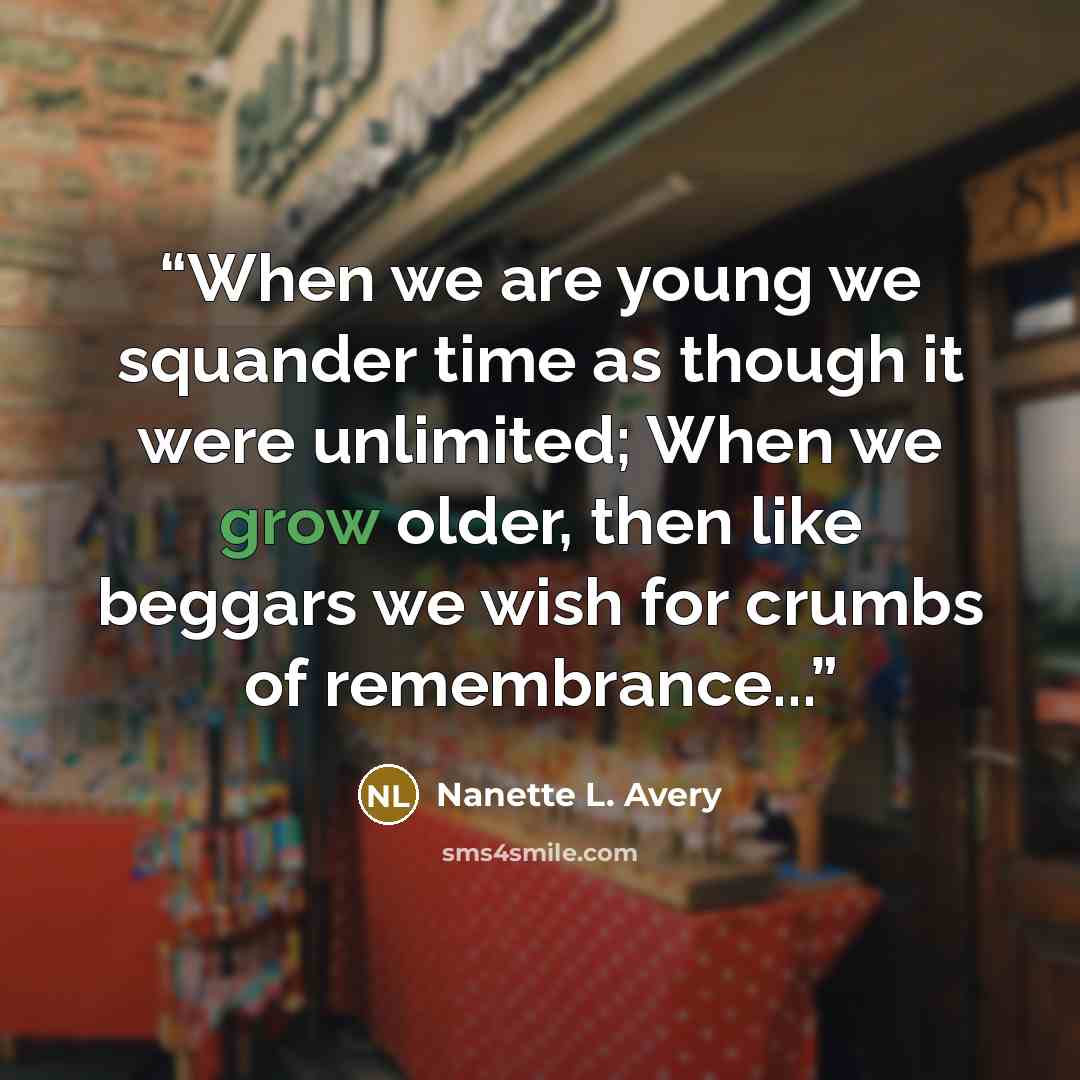 “When we are young we squander time as though it were unlimited; When we grow older, then like beggars we wish for crumbs of remembrance...” quote by Nanette L. Avery