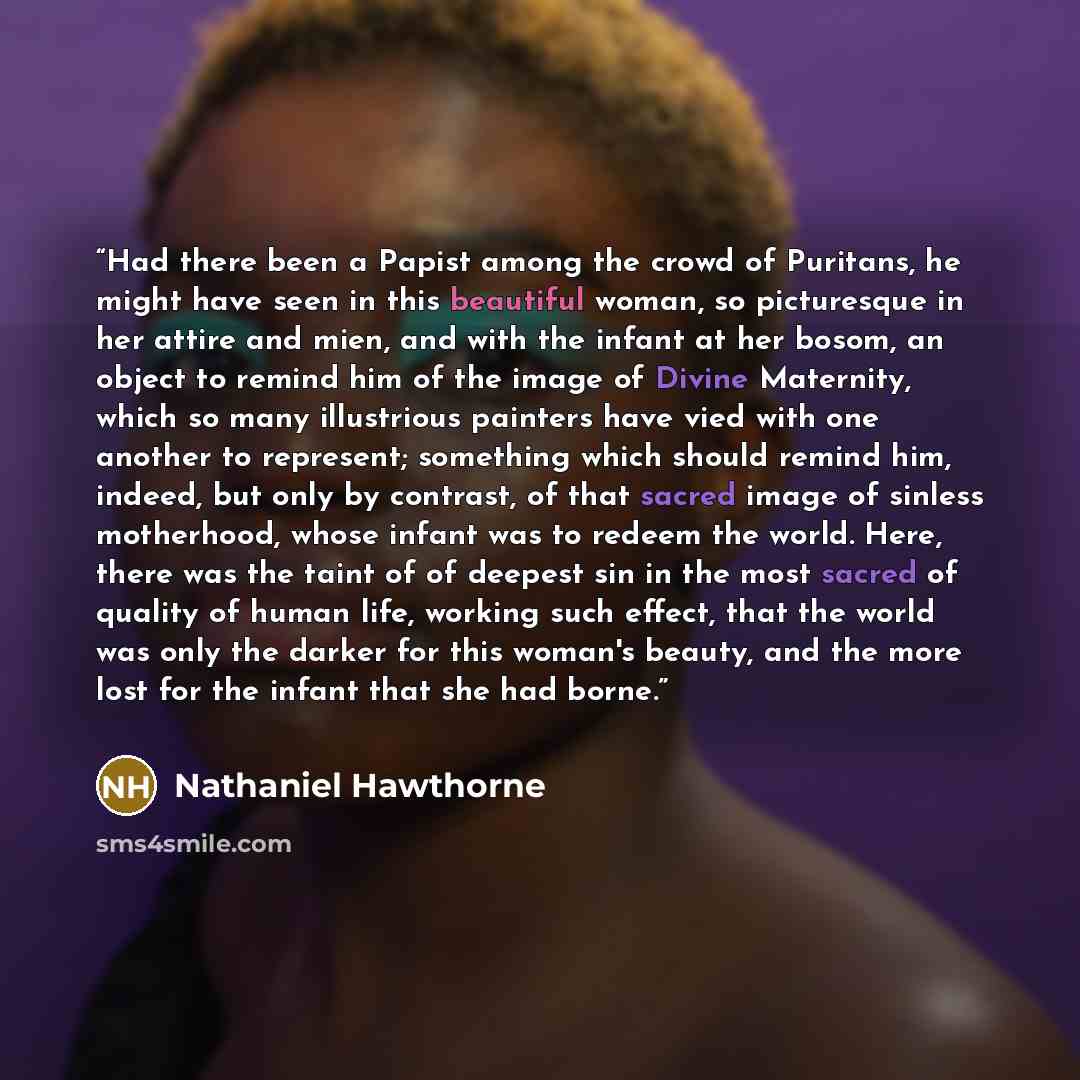 “Had there been a Papist among the crowd of Puritans, he might have seen in this beautiful woman, so picturesque in her attire and mien, and with the infant at her bosom, an object to remind him of the image of Divine Maternity, which so many illustrious painters have vied with one another to…” quote by Nathaniel Hawthorne
