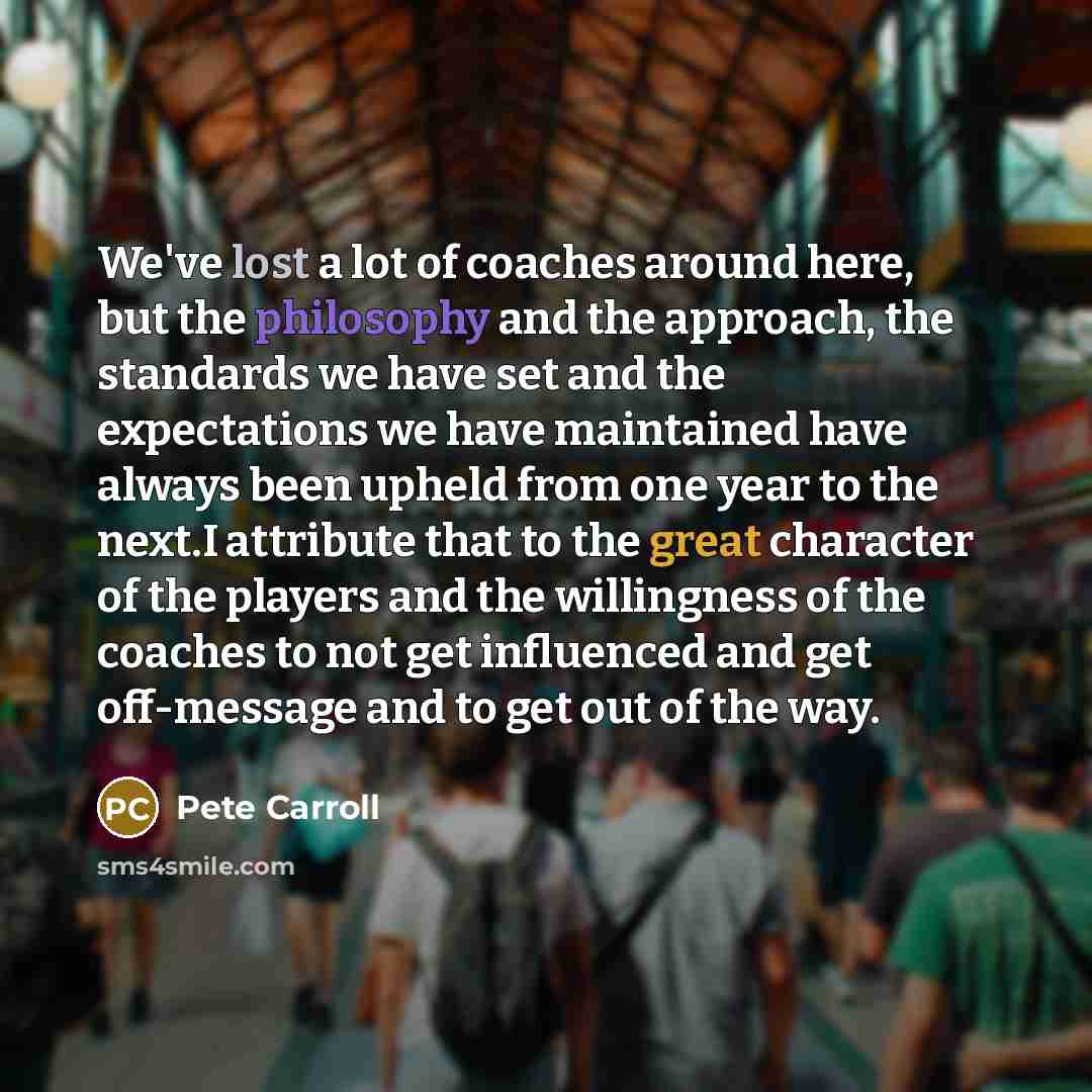 “We've lost a lot of coaches around here, but the philosophy and the approach, the standards we have set and the expectations we have maintained have always been upheld from one year to the next.I attribute that to the great character of the players and the willingness of the coaches to not get…” quote by Pete Carroll