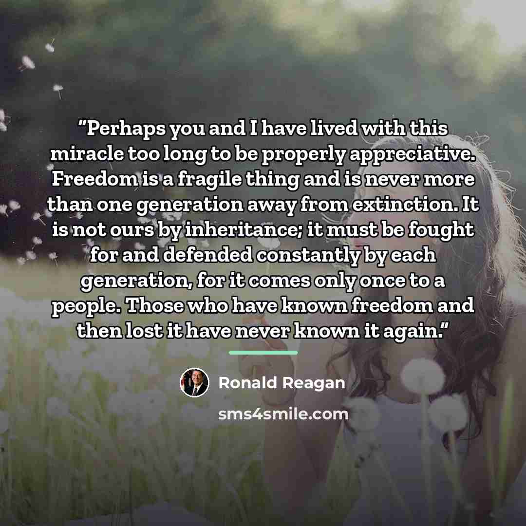 “Perhaps you and I have lived with this miracle too long to be properly appreciative. Freedom is a fragile thing and is never more than one generation away from extinction. It is not ours by inheritance; it must be fought for and defended constantly by each generation, for it comes only once to a…” quote by Ronald Reagan