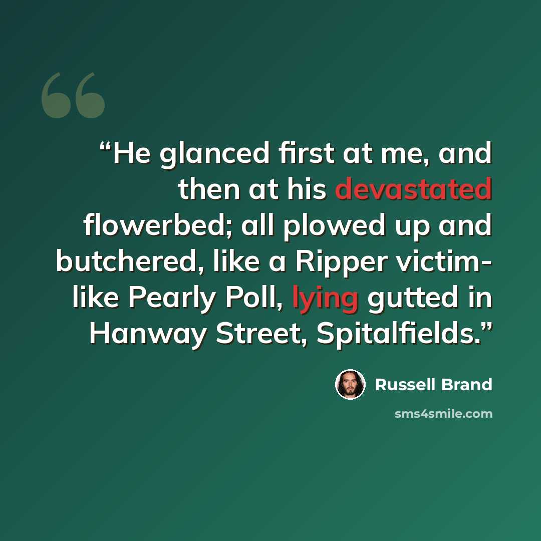 “He glanced first at me, and then at his devastated flowerbed; all plowed up and butchered, like a Ripper victim- like Pearly Poll, lying gutted in Hanway Street, Spitalfields.” quote by Russell Brand