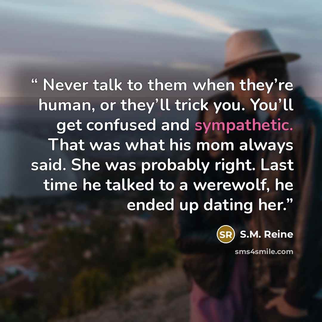 “Never talk to them when they’re human, or they’ll trick you. You’ll get confused and sympathetic. That was what his mom always said. She was probably right. Last time he talked to a werewolf, he ended up dating her.” quote by S.M. Reine