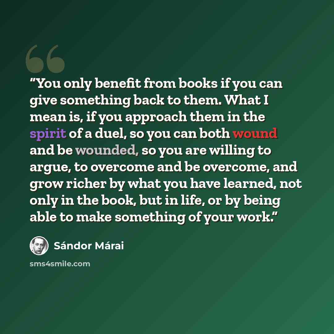 “You only benefit from books if you can give something back to them. What I mean is, if you approach them in the spirit of a duel, so you can both wound and be wounded, so you are willing to argue, to overcome and be overcome, and grow richer by what you have learned, not only in the book, but in…” quote by Sándor Márai
