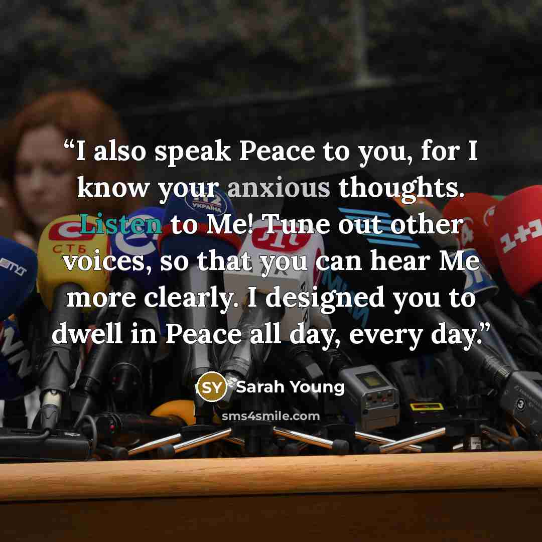 “I also speak Peace to you, for I know your anxious thoughts. Listen to Me! Tune out other voices, so that you can hear Me more clearly. I designed you to dwell in Peace all day, every day.” quote by Sarah Young