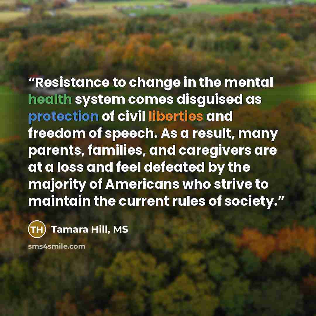 “Resistance to change in the mental health system comes disguised as protection of civil liberties and freedom of speech. As a result, many parents, families, and caregivers are at a loss and feel defeated by the majority of Americans who strive to maintain the current rules of society.” quote by Tamara Hill, MS
