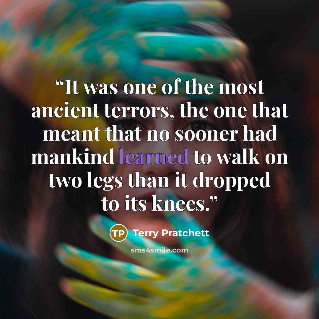 “It was one of the most ancient terrors, the one that meant that no sooner had mankind learned to walk on two legs than it dropped to its knees.” quote by Terry Pratchett