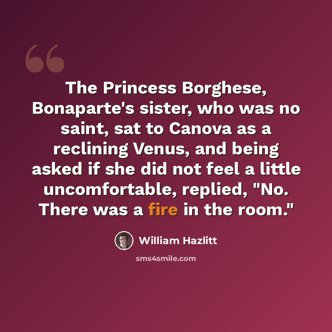 “The Princess Borghese, Bonaparte's sister, who was no saint, sat to Canova as a reclining Venus, and being asked if she did not feel a little uncomfortable, replied, "No. There was a fire in the room."” quote by William Hazlitt