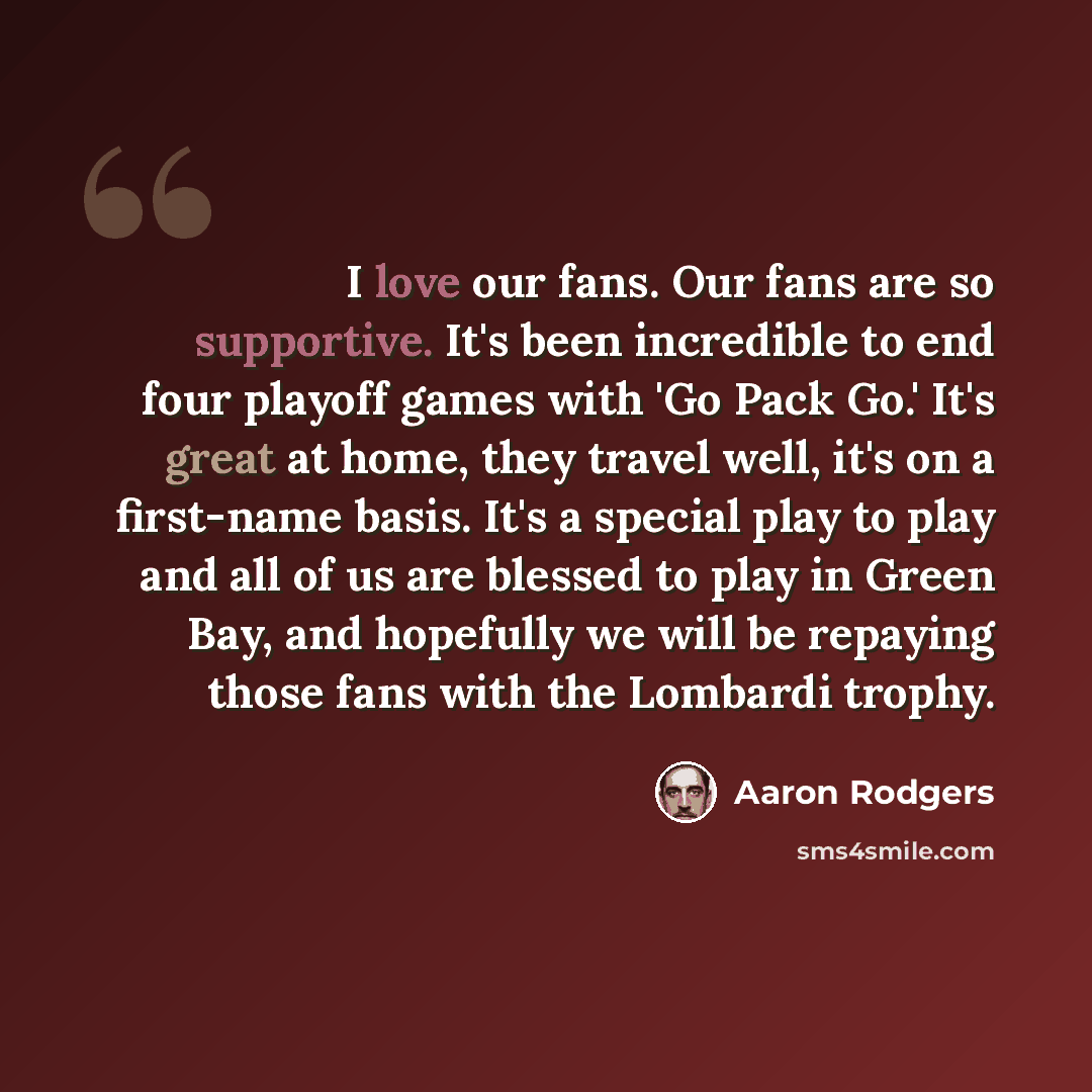 “I love our fans. Our fans are so supportive. It's been incredible to end four playoff games with 'Go Pack Go.' It's great at home, they travel well, it's on a first-name basis. It's a special play to play and all of us are blessed to play in Green Bay, and hopefully we will be repaying those fans…” quote by Aaron Rodgers