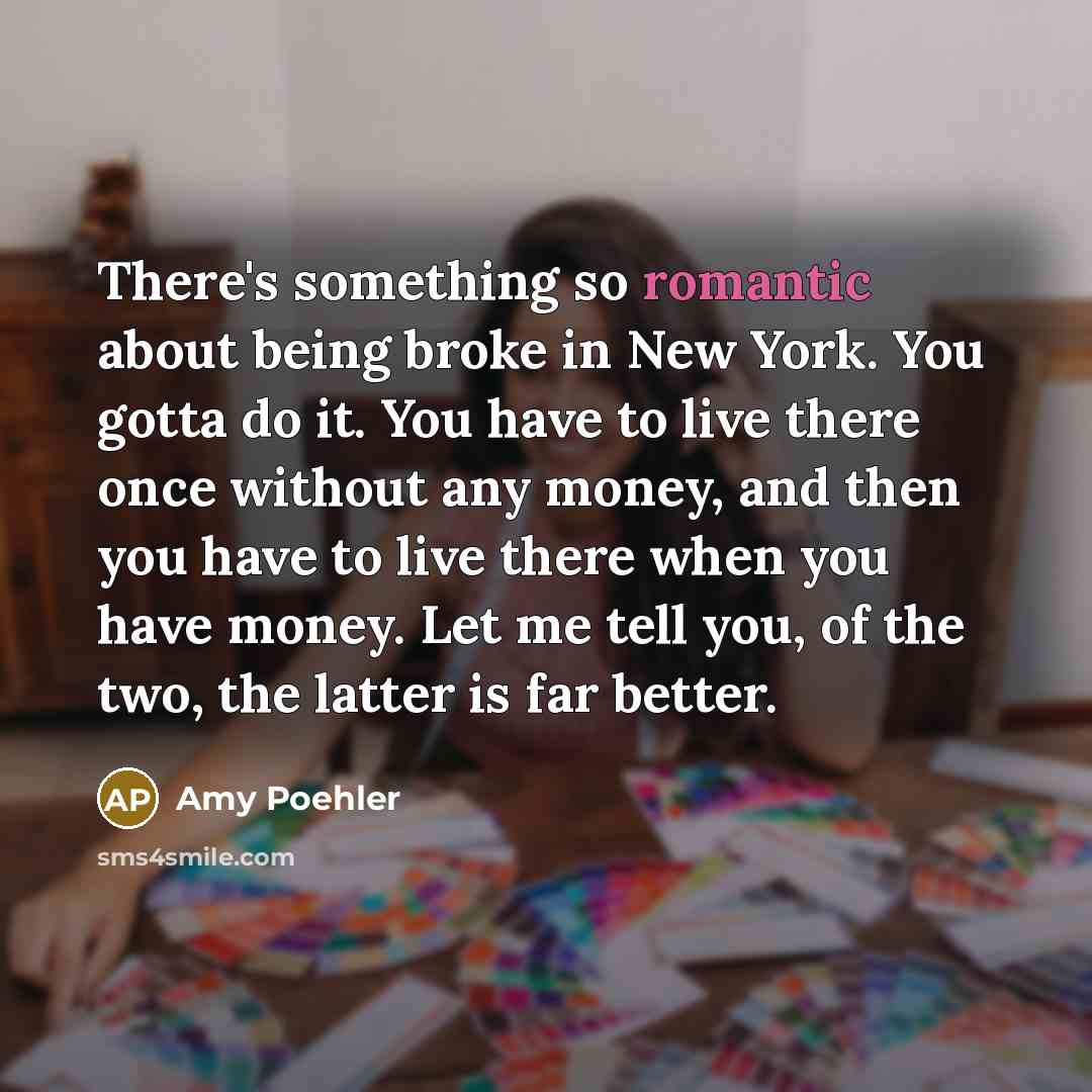 “There's something so romantic about being broke in New York. You gotta do it. You have to live there once without any money, and then you have to live there when you have money. Let me tell you, of the two, the latter is far better.” quote by Amy Poehler