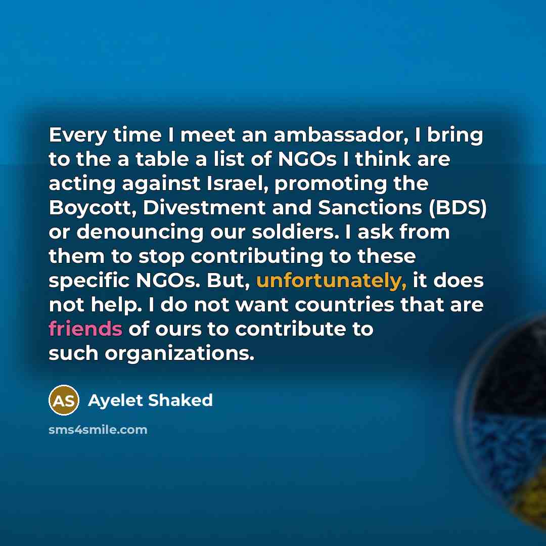 “Every time I meet an ambassador, I bring to the a table a list of NGOs I think are acting against Israel, promoting the Boycott, Divestment and Sanctions (BDS) or denouncing our soldiers. I ask from them to stop contributing to these specific NGOs. But, unfortunately, it does not help. I do not…” quote by Ayelet Shaked