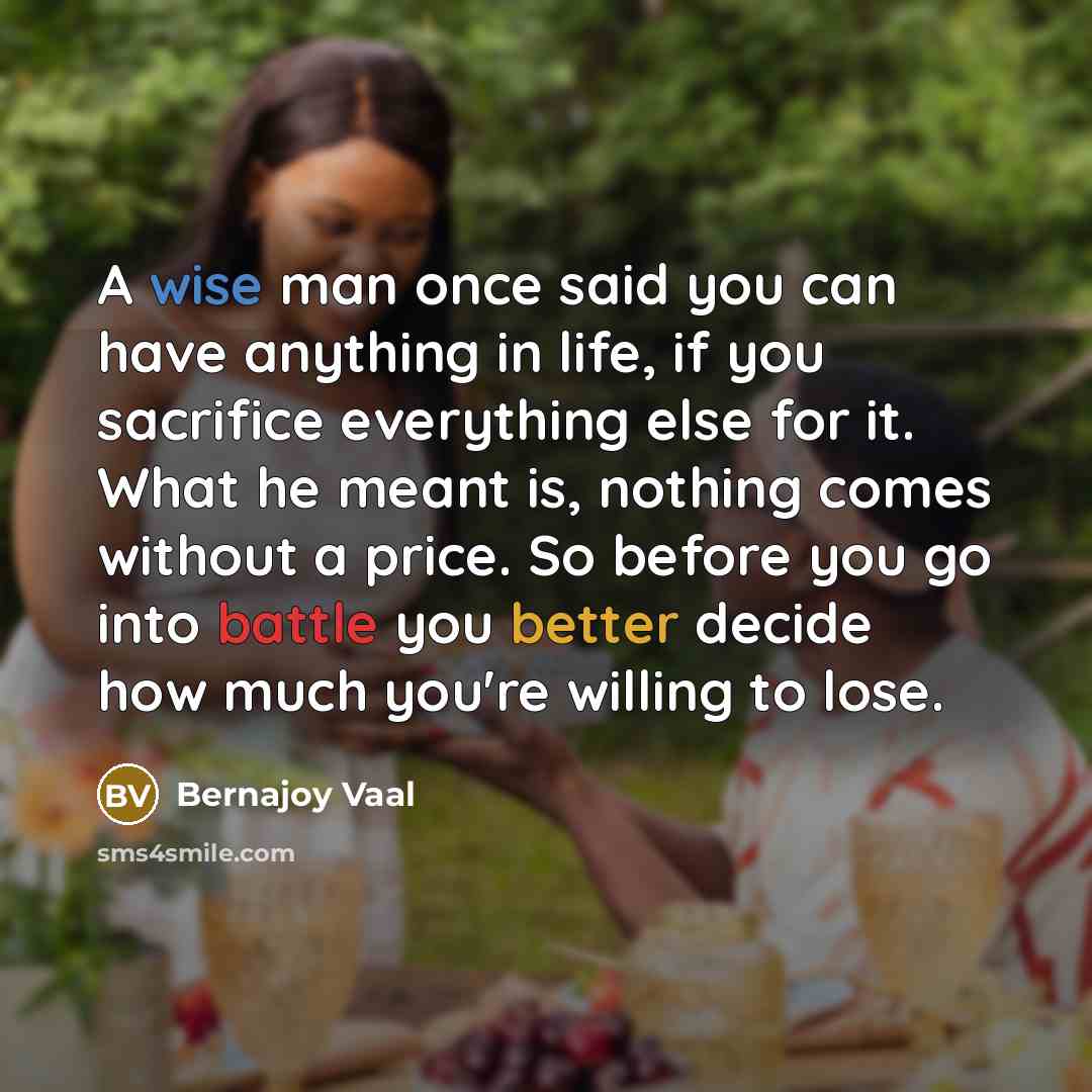 “A wise man once said you can have anything in life, if you sacrifice everything else for it. What he meant is, nothing comes without a price. So before you go into battle you better decide how much you're willing to lose.” quote by Bernajoy Vaal