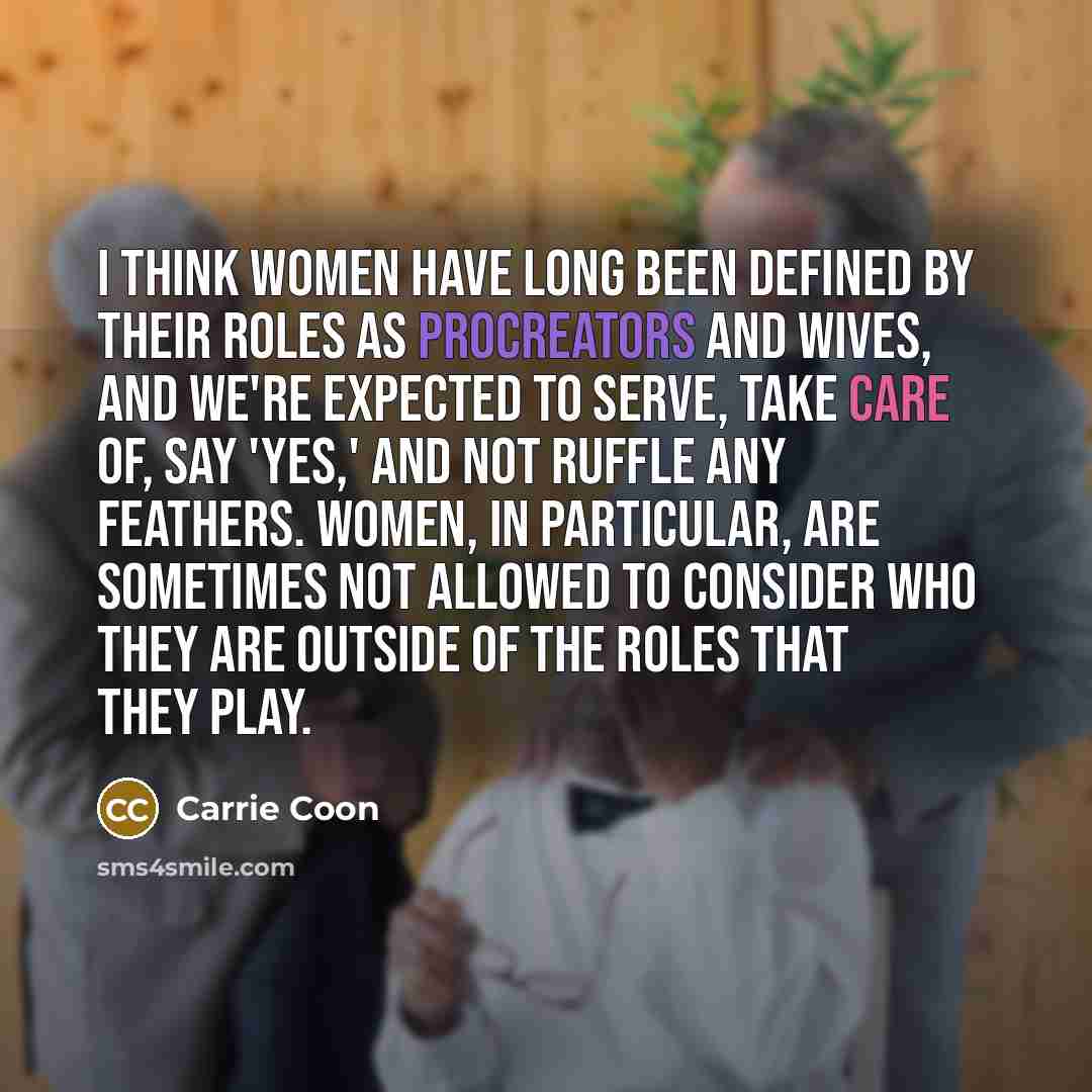 “I think women have long been defined by their roles as procreators and wives, and we're expected to serve, take care of, say 'Yes,' and not ruffle any feathers. Women, in particular, are sometimes not allowed to consider who they are outside of the roles that they play.” quote by Carrie Coon